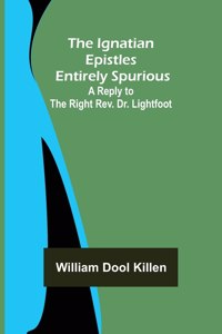 Ignatian Epistles Entirely Spurious; A Reply to the Right Rev. Dr. Lightfoot