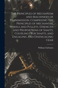 Principles of Mechanism and Machinery of Transmission. Comprising the Principles of Mechanism, Wheels and Pulleys, Strength and Proportions of Shafts, Couplings for Shafts, and Engaging and Disengaging Gear