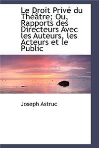 Le Droit Priv Du Th Tre; Ou, Rapports Des Directeurs Avec Les Auteurs, Les Acteurs Et Le Public