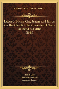 Letters Of Messrs. Clay, Benton, And Barrow On The Subject Of The Annexation Of Texas To The United States (1844)