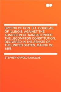 Speech of Hon. S.A. Douglas, of Illinois, Against the Admission of Kansas Under the Lecompton Constitution. Delivered in the Senate of the United States, March 22, 1858