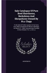 Sale Catalogue Of Pure Bred Shorthorns, Berkshires And Shropshires Owned By N.a. Clapp