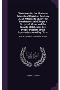 Discourses On the Mode and Subjects of Christian Baptism, Or, an Attempt to Shew That Pouring Or Sprinkling Is a Scriptual Mode, and the Infants of Believers Are Proper Subjects of the Baptism Instituted by Christ: With an Explanation Examination of Vario