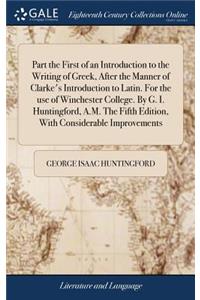 Part the First of an Introduction to the Writing of Greek, After the Manner of Clarke's Introduction to Latin. For the use of Winchester College. By G. I. Huntingford, A.M. The Fifth Edition, With Considerable Improvements