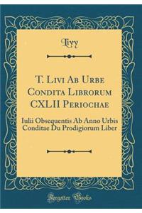 T. Livi AB Urbe Condita Librorum CXLII Periochae: Iulii Obsequentis AB Anno Urbis Conditae Du Prodigiorum Liber (Classic Reprint)