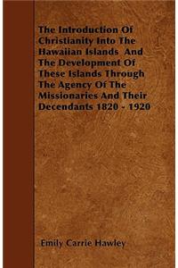 Introduction Of Christianity Into The Hawaiian Islands And The Development Of These Islands Through The Agency Of The Missionaries And Their Decendants 1820 - 1920