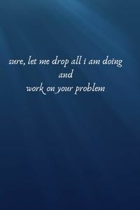 Sure Let Me Drop All I Am Doing And Working And Work On your Problem