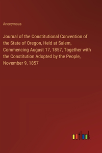 Journal of the Constitutional Convention of the State of Oregon, Held at Salem, Commencing August 17, 1857, Together with the Constitution Adopted by the People, November 9, 1857