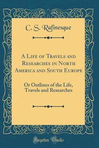 A Life of Travels and Researches in North America and South Europe: Or Outlines of the Life, Travels and Researches (Classic Reprint)