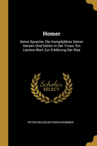Homer: Seine Sprache: Die Kampfplätze Seiner Heroen Und Götter in Der Troas. Ein Letztes Wort Zur Erklärung Der Ilias