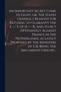 Important Secret Come to Light, or, The States General's Reasons for Refusing to Guaranty the E --- E of H --- R, and to Act Offensively Against France in the Netherlands, as Lately Proposed by the Ministers of G.B. Being the Arguments Used By...