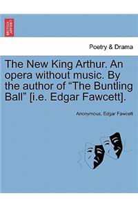 New King Arthur. an Opera Without Music. by the Author of "The Buntling Ball" [I.E. Edgar Fawcett].