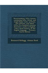 Word-Building. Fifty Lessons, Combining Latin, Greek, and Anglo-Saxon Roots, Prefixes, and Suffixes, Into about Fifty-Five Hundred Common Derivative W
