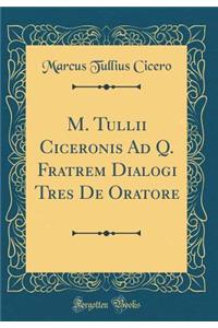 M. Tullii Ciceronis Ad Q. Fratrem Dialogi Tres de Oratore (Classic Reprint)