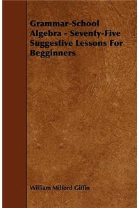 Grammar-School Algebra - Seventy-Five Suggestive Lessons For Begginners