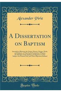 A Dissertation on Baptism: Intended to Illustrate the Origin, History, Design, Mode, and Subjects, of That Sacred Institution; Wherein the Mistakes of the Quakers and Baptists on That Subject Are Pointed Out, and Their Objections Refuted