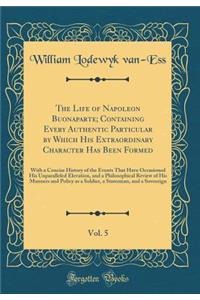 The Life of Napoleon Buonaparte; Containing Every Authentic Particular by Which His Extraordinary Character Has Been Formed, Vol. 5: With a Concise History of the Events That Have Occasioned His Unparalleled Elevation, and a Philosophical Review of