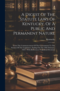 Digest Of The Statute Laws Of Kentucky, Of A Public And Permanent Nature: From The Commencement Of The Government To The Session Of The Legislature, Ending On The 24th February, 1834: With References To Judicial Decisions