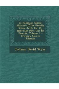 Le Robinson Suisse: Histoire D'Une Famille Suisse Jetee Par Un Naufrage Dans Une Ile Deserte, Volume 1
