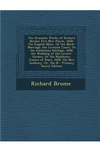 The Dramatic Works of Richard Brome: Five New Playes, 1650: The English Moor, or the Mock-Marriage. the Lovesick Court, or the Ambitious Politique, 16