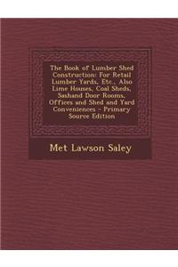 The Book of Lumber Shed Construction: For Retail Lumber Yards, Etc., Also Lime Houses, Coal Sheds, Sashand Door Rooms, Offices and Shed and Yard Conveniences