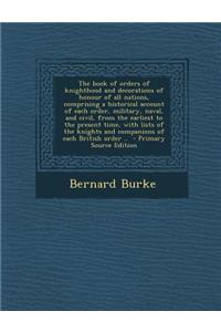 The Book of Orders of Knighthood and Decorations of Honour of All Nations, Comprising a Historical Account of Each Order, Military, Naval, and Civil, from the Earliest to the Present Time, with Lists of the Knights and Companions of Each British Or