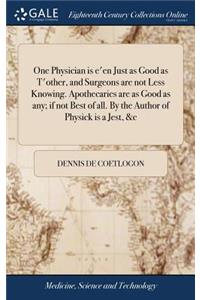 One Physician is e'en Just as Good as T'other, and Surgeons are not Less Knowing. Apothecaries are as Good as any; if not Best of all. By the Author of Physick is a Jest, &c