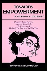 TOWARDS EMPOWERMENT A WOMAN''S JOURNEY : Discover Your Purpose, Improve your skills, Be Empowered, Unleash The Potential Within You