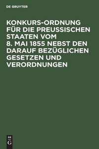 Konkurs-Ordnung Für Die Preußischen Staaten Vom 8. Mai 1855 Nebst Den Darauf Bezüglichen Gesetzen Und Verordnungen