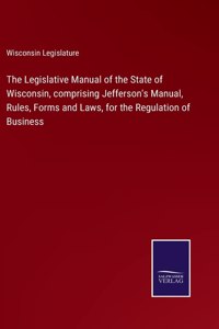 Legislative Manual of the State of Wisconsin, comprising Jefferson's Manual, Rules, Forms and Laws, for the Regulation of Business