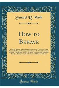 How to Behave: A Pocket Manual of Republican Etiquette, and Guide to Correct Personal Habits, Embracing an Exposition of the Principles of Good Manners; Useful Hints on the Care of the Person, Eating, Drinking, Exercise, Habits, Dress, Self-Culture