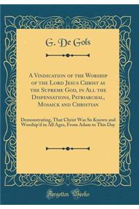 A Vindication of the Worship of the Lord Jesus Christ as the Supreme God, in All the Dispensations, Patriarchal, Mosaick and Christian: Demonstrating, That Christ Was So Known and Worship'd in All Ages, from Adam to This Day (Classic Reprint)