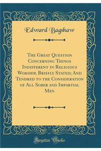 The Great Question Concerning Things Indifferent in Religious Worship, Briefly Stated; And Tendred to the Consideration of All Sober and Impartial Men (Classic Reprint)