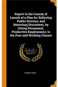Report to the County of Lanark of a Plan for Relieving Public Distress, and Removing Discontent, by Giving Permanent, Productive Employment, to the Poor and Working Classes