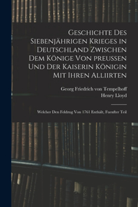 Geschichte des siebenjährigen Krieges in Deutschland zwischen dem Könige von preußen und der Kaiserin Königin mit ihren Alliirten