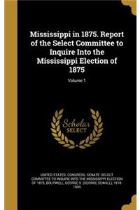 Mississippi in 1875. Report of the Select Committee to Inquire Into the Mississippi Election of 1875; Volume 1