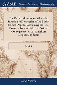 The Critical Moment, on Which the Salvation or Destruction of the British Empire Depend. Containing the Rise, Progress, Present State, and Natural Consequences of our American Disputes. By Janus