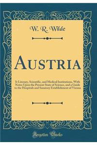 Austria: It Literary, Scientific, and Medical Institutions, With Notes Upon the Present State of Science, and a Guide to the Hospitals and Sanatory Establishment of Vienna (Classic Reprint)