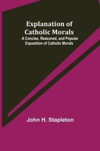 Explanation of Catholic Morals; A Concise, Reasoned, and Popular Exposition of Catholic Morals