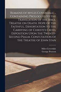 Remains of Myles Coverdale ... Containing Prologues to the Translation of the Bible. Treatise on Death. Hope of the Faithful. Exhortation to the Carrying of Christs's Cross. Exposition Upon the Twenty-second Psalm. Confutation of the Treatise of Jo