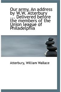 Our Army. an Address by W.W. Atterbury ... Delivered Before the Members of the Union League of Phila