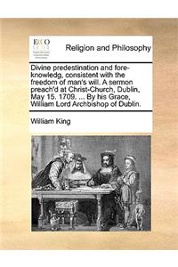 Divine Predestination and Fore-Knowledg, Consistent with the Freedom of Man's Will. a Sermon Preach'd at Christ-Church, Dublin, May 15. 1709. ... by His Grace, William Lord Archbishop of Dublin.