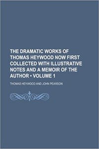 The Dramatic Works of Thomas Heywood Now First Collected with Illustrative Notes and a Memoir of the Author (Volume 1)