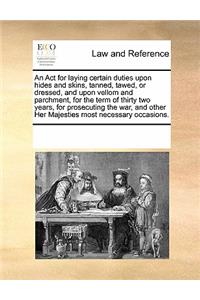 An ACT for Laying Certain Duties Upon Hides and Skins, Tanned, Tawed, or Dressed, and Upon Vellom and Parchment, for the Term of Thirty Two Years, for Prosecuting the War, and Other Her Majesties Most Necessary Occasions.