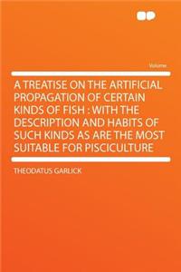 A Treatise on the Artificial Propagation of Certain Kinds of Fish: With the Description and Habits of Such Kinds as Are the Most Suitable for Pisciculture