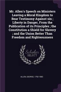 Mr. Allen's Speech on Ministers Leaving a Moral Kingdom to Bear Testimony Against sin; Liberty in Danger, From the Publication of its Principles; the Constitution a Shield for Slavery; and the Union Better Than Freedom and Righteousness