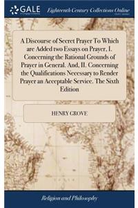 A Discourse of Secret Prayer to Which Are Added Two Essays on Prayer, I. Concerning the Rational Grounds of Prayer in General. And, II. Concerning the Qualifications Necessary to Render Prayer an Acceptable Service. the Sixth Edition
