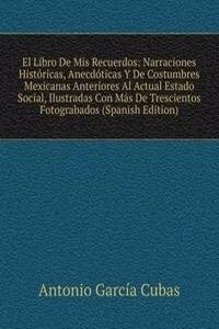 El Libro De Mis Recuerdos: Narraciones Historicas, Anecdoticas Y De Costumbres Mexicanas Anteriores Al Actual Estado Social, Ilustradas Con Mas De Trescientos Fotograbados (Spanish Edition)