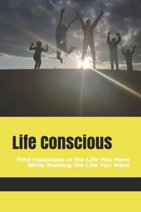 Life Conscious: Find Happiness in the Life You Have While Building the Life You Want