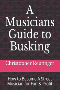 A Musicians Guide to Busking-How to Become a Street Musician for Fun & Profit